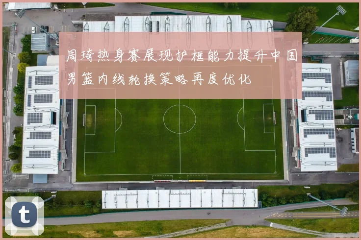 周琦热身赛展现护框能力提升中国男篮内线轮换策略再度优化